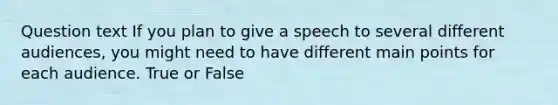 Question text If you plan to give a speech to several different audiences, you might need to have different main points for each audience. True or False