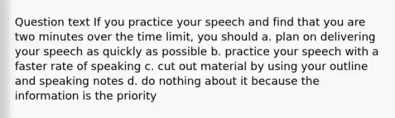 Question text If you practice your speech and find that you are two minutes over the time limit, you should a. plan on delivering your speech as quickly as possible b. practice your speech with a faster rate of speaking c. cut out material by using your outline and speaking notes d. do nothing about it because the information is the priority