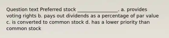 Question text Preferred stock _________________. a. provides voting rights b. pays out dividends as a percentage of par value c. is converted to common stock d. has a lower priority than common stock