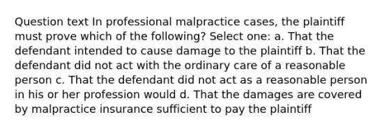 Question text In professional malpractice cases, the plaintiff must prove which of the following? Select one: a. That the defendant intended to cause damage to the plaintiff b. That the defendant did not act with the ordinary care of a reasonable person c. That the defendant did not act as a reasonable person in his or her profession would d. That the damages are covered by malpractice insurance sufficient to pay the plaintiff