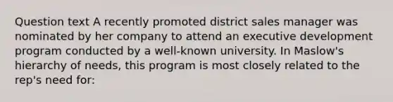 Question text A recently promoted district sales manager was nominated by her company to attend an executive development program conducted by a well-known university. In Maslow's hierarchy of needs, this program is most closely related to the rep's need for: