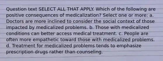 Question text SELECT ALL THAT APPLY. Which of the following are positive consequences of medicalization? Select one or more: a. Doctors are more inclined to consider the social context of those impacted by medicalized problems. b. Those with medicalized conditions can better access medical treatment. c. People are often more empathetic toward those with medicalized problems. d. Treatment for medicalized problems tends to emphasize prescription drugs rather than counseling.