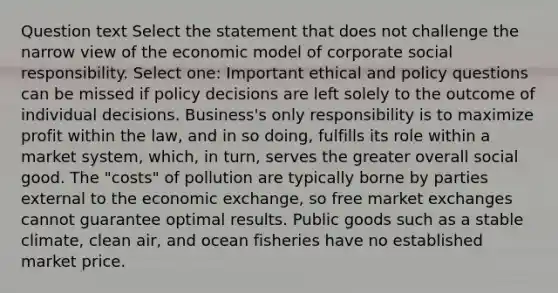 Question text Select the statement that does not challenge the narrow view of the economic model of corporate social responsibility. Select one: Important ethical and policy questions can be missed if policy decisions are left solely to the outcome of individual decisions. Business's only responsibility is to maximize profit within the law, and in so doing, fulfills its role within a market system, which, in turn, serves the greater overall social good. The "costs" of pollution are typically borne by parties external to the economic exchange, so free market exchanges cannot guarantee optimal results. Public goods such as a stable climate, clean air, and ocean fisheries have no established market price.