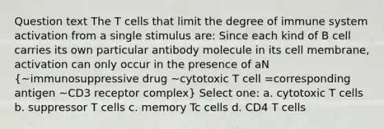 Question text The T cells that limit the degree of immune system activation from a single stimulus are: Since each kind of B cell carries its own particular antibody molecule in its cell membrane, activation can only occur in the presence of aN (~immunosuppressive drug ~cytotoxic T cell =corresponding antigen ~CD3 receptor complex) Select one: a. cytotoxic T cells b. suppressor T cells c. memory Tc cells d. CD4 T cells