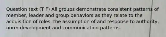 Question text (T F) All groups demonstrate consistent patterns of member, leader and group behaviors as they relate to the acquisition of roles, the assumption of and response to authority, norm development and communication patterns.