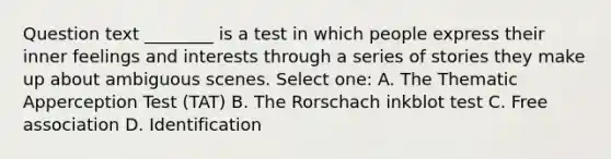 Question text ________ is a test in which people express their inner feelings and interests through a series of stories they make up about ambiguous scenes. Select one: A. The Thematic Apperception Test (TAT) B. The Rorschach inkblot test C. Free association D. Identification