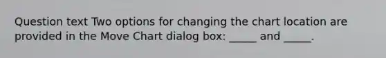 Question text Two options for changing the chart location are provided in the Move Chart dialog box: _____ and _____.