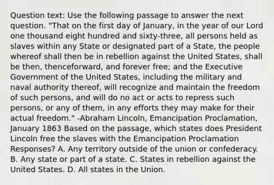 Question text: Use the following passage to answer the next question. "That on the first day of January, in the year of our Lord one thousand eight hundred and sixty-three, all persons held as slaves within any State or designated part of a State, the people whereof shall then be in rebellion against the United States, shall be then, thenceforward, and forever free; and the Executive Government of the United States, including the military and naval authority thereof, will recognize and maintain the freedom of such persons, and will do no act or acts to repress such persons, or any of them, in any efforts they may make for their actual freedom." -Abraham Lincoln, Emancipation Proclamation, January 1863 Based on the passage, which states does President Lincoln free the slaves with the Emancipation Proclamation Responses? A. Any territory outside of the union or confederacy. B. Any state or part of a state. C. States in rebellion against the United States. D. All states in the Union.