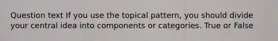 Question text If you use the topical pattern, you should divide your central idea into components or categories. True or False