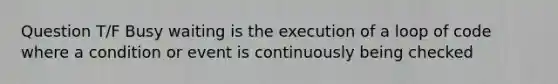 Question T/F Busy waiting is the execution of a loop of code where a condition or event is continuously being checked