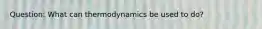 Question: What can thermodynamics be used to do?