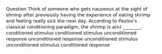 Question Think of someone who gets nauseous at the sight of shrimp after previously having the experience of eating shrimp and feeling really sick the next day. According to Pavlov's classical conditioning paradigm, the shrimp is a(n) ________. conditioned stimulus conditioned stimulus unconditioned response unconditioned response unconditioned stimulus unconditioned stimulus conditioned response