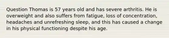 Question Thomas is 57 years old and has severe arthritis. He is overweight and also suffers from fatigue, loss of concentration, headaches and unrefreshing sleep, and this has caused a change in his physical functioning despite his age.