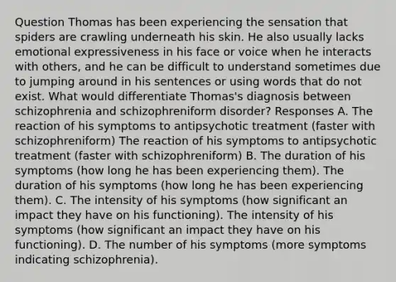 Question Thomas has been experiencing the sensation that spiders are crawling underneath his skin. He also usually lacks emotional expressiveness in his face or voice when he interacts with others, and he can be difficult to understand sometimes due to jumping around in his sentences or using words that do not exist. What would differentiate Thomas's diagnosis between schizophrenia and schizophreniform disorder? Responses A. The reaction of his symptoms to antipsychotic treatment (faster with schizophreniform) The reaction of his symptoms to antipsychotic treatment (faster with schizophreniform) B. The duration of his symptoms (how long he has been experiencing them). The duration of his symptoms (how long he has been experiencing them). C. The intensity of his symptoms (how significant an impact they have on his functioning). The intensity of his symptoms (how significant an impact they have on his functioning). D. The number of his symptoms (more symptoms indicating schizophrenia).