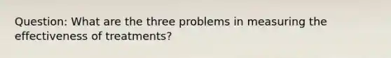 Question: What are the three problems in measuring the effectiveness of treatments?