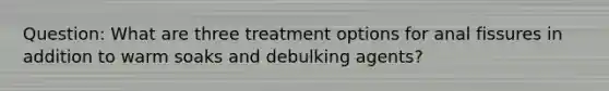 Question: What are three treatment options for anal fissures in addition to warm soaks and debulking agents?