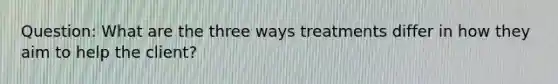 Question: What are the three ways treatments differ in how they aim to help the client?