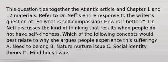 This question ties together the Atlantic article and Chapter 1 and 12 materials. Refer to Dr. Neff's entire response to the writer's question of "So what is self-compassion? How is it better?". Dr. Neff discusses the kind of thinking that results when people do not have self-kindness. Which of the following concepts would best relate to why she argues people experience this suffering? A. Need to belong B. Nature-nurture issue C. Social identity theory D. Mind-body issue