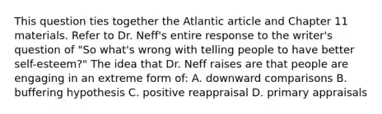 This question ties together the Atlantic article and Chapter 11 materials. Refer to Dr. Neff's entire response to the writer's question of "So what's wrong with telling people to have better self-esteem?" The idea that Dr. Neff raises are that people are engaging in an extreme form of: A. downward comparisons B. buffering hypothesis C. positive reappraisal D. primary appraisals