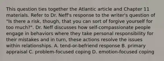 This question ties together the Atlantic article and Chapter 11 materials. Refer to Dr. Neff's response to the writer's question of "Is there a risk, though, that you can sort of forgive yourself for too much?". Dr. Neff discusses how self-compassionate people engage in behaviors where they take personal responsibility for their mistakes and in turn, these actions resolve the issues within relationships. A. tend-or-befriend response B. primary appraisal C. problem-focused coping D. emotion-focused coping