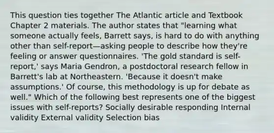 This question ties together The Atlantic article and Textbook Chapter 2 materials. The author states that "learning what someone actually feels, Barrett says, is hard to do with anything other than self-report—asking people to describe how they're feeling or answer questionnaires. 'The gold standard is self-report,' says Maria Gendron, a postdoctoral research fellow in Barrett's lab at Northeastern. 'Because it doesn't make assumptions.' Of course, this methodology is up for debate as well." Which of the following best represents one of the biggest issues with self-reports? Socially desirable responding Internal validity External validity Selection bias