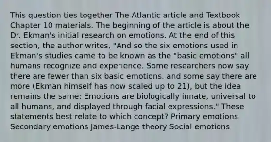 This question ties together The Atlantic article and Textbook Chapter 10 materials. The beginning of the article is about the Dr. Ekman's initial research on emotions. At the end of this section, the author writes, "And so the six emotions used in Ekman's studies came to be known as the "basic emotions" all humans recognize and experience. Some researchers now say there are fewer than six basic emotions, and some say there are more (Ekman himself has now scaled up to 21), but the idea remains the same: Emotions are biologically innate, universal to all humans, and displayed through facial expressions." These statements best relate to which concept? Primary emotions Secondary emotions James-Lange theory Social emotions