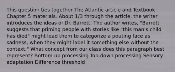 This question ties together The Atlantic article and Textbook Chapter 5 materials. About 1/3 through the article, the writer introduces the ideas of Dr. Barrett. The author writes, "Barrett suggests that priming people with stories like "this man's child has died" might lead them to categorize a pouting face as sadness, when they might label it something else without the context." What concept from our class does this paragraph best represent? Bottom-up processing Top-down processing Sensory adaptation Difference threshold