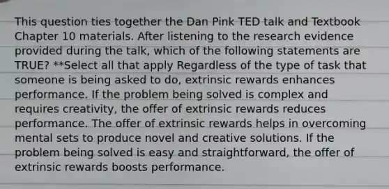 This question ties together the Dan Pink TED talk and Textbook Chapter 10 materials. After listening to the research evidence provided during the talk, which of the following statements are TRUE? **Select all that apply Regardless of the type of task that someone is being asked to do, extrinsic rewards enhances performance. If the problem being solved is complex and requires creativity, the offer of extrinsic rewards reduces performance. The offer of extrinsic rewards helps in overcoming mental sets to produce novel and creative solutions. If the problem being solved is easy and straightforward, the offer of extrinsic rewards boosts performance.