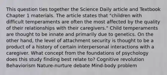 This question ties together the Science Daily article and Textbook Chapter 1 materials. The article states that "children with difficult temperaments are often the most affected by the quality of their relationships with their caregivers." Child temperaments are thought to be innate and primarily due to genetics. On the other hand, the level of attachment security is thought to be a product of a history of certain interpersonal interactions with a caregiver. What concept from the foundations of psychology does this study finding best relate to? Cognitive revolution Behaviorism Nature-nurture debate Mind-body problem