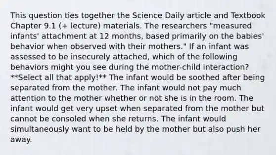 This question ties together the Science Daily article and Textbook Chapter 9.1 (+ lecture) materials. The researchers "measured infants' attachment at 12 months, based primarily on the babies' behavior when observed with their mothers." If an infant was assessed to be insecurely attached, which of the following behaviors might you see during the mother-child interaction? **Select all that apply!** The infant would be soothed after being separated from the mother. The infant would not pay much attention to the mother whether or not she is in the room. The infant would get very upset when separated from the mother but cannot be consoled when she returns. The infant would simultaneously want to be held by the mother but also push her away.