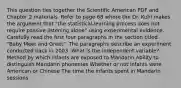 This question ties together the Scientific American PDF and Chapter 2 materials. Refer to page 68 where the Dr. Kuhl makes the argument that "the statistical-learning process does not require passive listening alone" using experimental evidence. Carefully read the first four paragraphs in the section titled "Baby Meet and Greet". The paragraphs describe an experiment conducted back in 2003. What is the independent variable? Method by which infants are exposed to Mandarin Ability to distinguish Mandarin phonemes Whether or not infants were American or Chinese The time the infants spent in Mandarin sessions