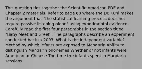 This question ties together the Scientific American PDF and Chapter 2 materials. Refer to page 68 where the Dr. Kuhl makes <a href='https://www.questionai.com/knowledge/kX9kaOpm3q-the-argument' class='anchor-knowledge'>the argument</a> that "the statistical-learning process does not require passive listening alone" using experimental evidence. Carefully read the first four paragraphs in the section titled "Baby Meet and Greet". The paragraphs describe an experiment conducted back in 2003. What is the independent variable? Method by which infants are exposed to Mandarin Ability to distinguish Mandarin phonemes Whether or not infants were American or Chinese The time the infants spent in Mandarin sessions