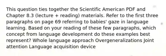 This question ties together the Scientific American PDF and Chapter 8.3 (lecture + reading) materials. Refer to the first three paragraphs on page 69 referring to babies' gaze in language learning. Based on your reading of these few paragraphs, which concept from language development do these examples best represent? Whole language approach Overgeneralizations Joint attention Language acquisition device