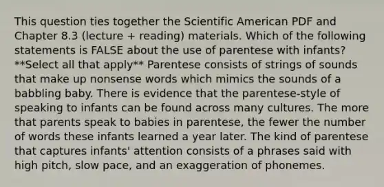 This question ties together the Scientific American PDF and Chapter 8.3 (lecture + reading) materials. Which of the following statements is FALSE about the use of parentese with infants? **Select all that apply** Parentese consists of strings of sounds that make up nonsense words which mimics the sounds of a babbling baby. There is evidence that the parentese-style of speaking to infants can be found across many cultures. The more that parents speak to babies in parentese, the fewer the number of words these infants learned a year later. The kind of parentese that captures infants' attention consists of a phrases said with high pitch, slow pace, and an exaggeration of phonemes.