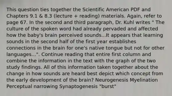 This question ties together the Scientific American PDF and Chapters 9.1 & 8.3 (lecture + reading) materials. Again, refer to page 67. In the second and third paragraph, Dr. Kuhl writes " The culture of the spoken word had already pervaded and affected how the baby's brain perceived sounds...It appears that learning sounds in the second half of the first year establishes connections in the brain for one's native tongue but not for other languages...". Continue reading that entire first column and combine the information in the text with the graph of the two study findings. All of this information taken together about the change in how sounds are heard best depict which concept from the early development of the brain? Neurogenesis Myelination Perceptual narrowing Synaptogenesis "burst"