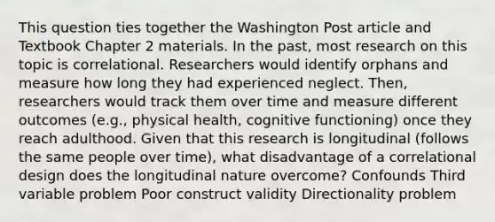 This question ties together the Washington Post article and Textbook Chapter 2 materials. In the past, most research on this topic is correlational. Researchers would identify orphans and measure how long they had experienced neglect. Then, researchers would track them over time and measure different outcomes (e.g., physical health, cognitive functioning) once they reach adulthood. Given that this research is longitudinal (follows the same people over time), what disadvantage of a correlational design does the longitudinal nature overcome? Confounds Third variable problem Poor construct validity Directionality problem