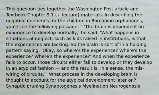 This question ties together the Washington Post article and Textbook Chapter 9.1 (+ lecture) materials. In describing the negative outcomes for the children in Romanian orphanages, you'll see the following passage: " 'The brain is dependent on experience to develop normally,' he said. 'What happens in situations of neglect, such as kids raised in institutions, is that the experiences are lacking. So the brain is sort of in a holding pattern saying, 'Okay, so where's the experience? Where's the experience? Where's the experience?' And when the experience fails to occur, those circuits either fail to develop or they develop in an atypical fashion — and the result is, in a sense, the mis-wiring of circuits.'" What process in the developing brain is thought to account for the atypical development later on? Synaptic pruning Synaptogenesis Myelination Neurogenesis