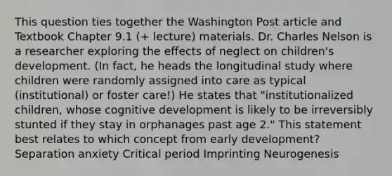 This question ties together the Washington Post article and Textbook Chapter 9.1 (+ lecture) materials. Dr. Charles Nelson is a researcher exploring the effects of neglect on children's development. (In fact, he heads the longitudinal study where children were randomly assigned into care as typical (institutional) or foster care!) He states that "institutionalized children, whose cognitive development is likely to be irreversibly stunted if they stay in orphanages past age 2." This statement best relates to which concept from early development? Separation anxiety Critical period Imprinting Neurogenesis