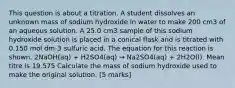 This question is about a titration. A student dissolves an unknown mass of sodium hydroxide in water to make 200 cm3 of an aqueous solution. A 25.0 cm3 sample of this sodium hydroxide solution is placed in a conical flask and is titrated with 0.150 mol dm-3 sulfuric acid. The equation for this reaction is shown. 2NaOH(aq) + H2SO4(aq) → Na2SO4(aq) + 2H2O(l). Mean titre is 19.575 Calculate the mass of sodium hydroxide used to make the original solution. [5 marks]