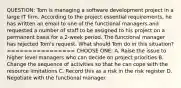 QUESTION: Tom is managing a software development project in a large IT firm. According to the project essential requirements, he has written an email to one of the functional managers and requested a number of staff to be assigned to his project on a permanent basis for a 2-week period. The functional manager has rejected Tom's request. What should Tom do in this situation? ================ CHOOSE ONE: A. Raise the issue to higher level managers who can decide on project priorities B. Change the sequence of activities so that he can cope with the resource limitations C. Record this as a risk in the risk register D. Negotiate with the functional manager