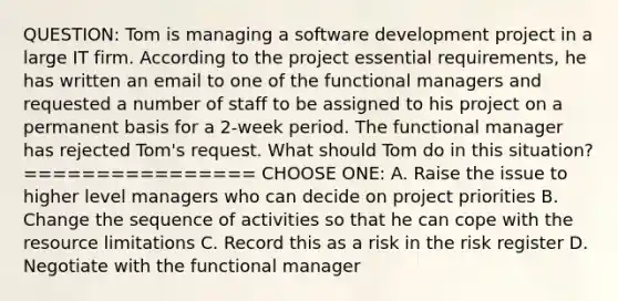 QUESTION: Tom is managing a software development project in a large IT firm. According to the project essential requirements, he has written an email to one of the functional managers and requested a number of staff to be assigned to his project on a permanent basis for a 2-week period. The functional manager has rejected Tom's request. What should Tom do in this situation? ================ CHOOSE ONE: A. Raise the issue to higher level managers who can decide on project priorities B. Change the sequence of activities so that he can cope with the resource limitations C. Record this as a risk in the risk register D. Negotiate with the functional manager