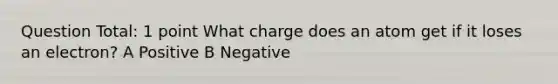 Question Total: 1 point What charge does an atom get if it loses an electron? A Positive B Negative