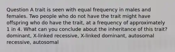 Question A trait is seen with equal frequency in males and females. Two people who do not have the trait might have offspring who do have the trait, at a frequency of approximately 1 in 4. What can you conclude about the inheritance of this trait? dominant, X-linked recessive, X-linked dominant, autosomal recessive, autosomal