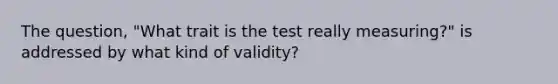 The question, "What trait is the test really measuring?" is addressed by what kind of validity?