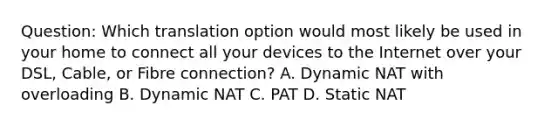 Question: Which translation option would most likely be used in your home to connect all your devices to the Internet over your DSL, Cable, or Fibre connection? A. Dynamic NAT with overloading B. Dynamic NAT C. PAT D. Static NAT