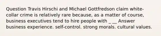 Question Travis Hirschi and Michael Gottfredson claim white-collar crime is relatively rare because, as a matter of course, business executives tend to hire people with _ __ Answer business experience. self-control. strong morals. cultural values.