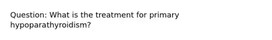 Question: What is the treatment for primary hypoparathyroidism?