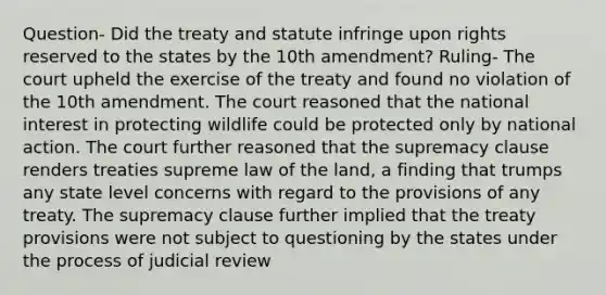 Question- Did the treaty and statute infringe upon rights reserved to the states by the 10th amendment? Ruling- The court upheld the exercise of the treaty and found no violation of the 10th amendment. The court reasoned that the national interest in protecting wildlife could be protected only by national action. The court further reasoned that the supremacy clause renders treaties supreme law of the land, a finding that trumps any state level concerns with regard to the provisions of any treaty. The supremacy clause further implied that the treaty provisions were not subject to questioning by the states under the process of judicial review