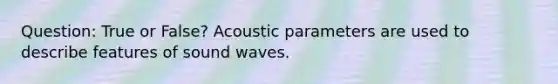 Question: True or False? Acoustic parameters are used to describe features of sound waves.