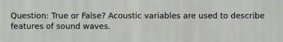 Question: True or False? Acoustic variables are used to describe features of sound waves.